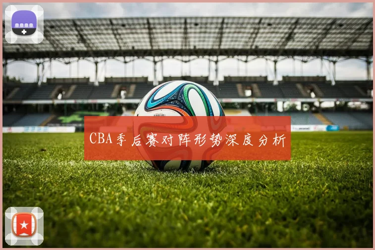 CBA季后赛对阵形势深度分析
