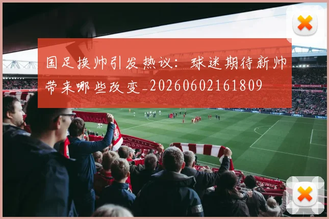 国足换帅引发热议:球迷期待新帅带来哪些改变_20260602161809