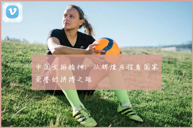 中国女排精神:从辉煌历程看国家荣誉的拼搏之路