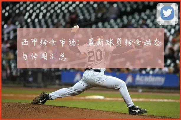 西甲转会市场:最新球员转会动态与传闻汇总