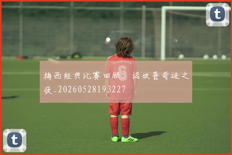 梅西经典比赛回顾:诺坎普奇迹之夜_20260528193227