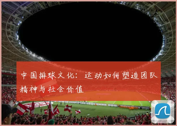 中国排球文化:运动如何塑造团队精神与社会价值