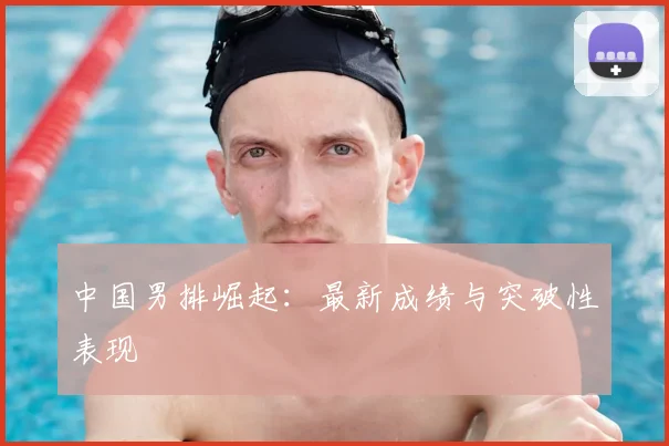 中国男排崛起:最新成绩与突破性表现