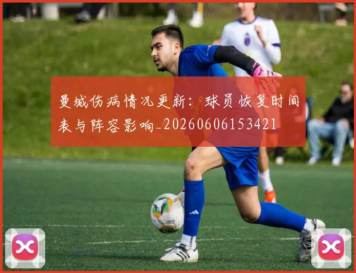 曼城伤病情况更新：球员恢复时间表与阵容影响_20260606153421