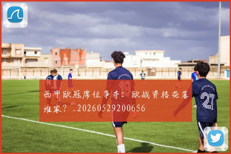 西甲欧冠席位争夺:欧战资格花落谁家?_20260529200656