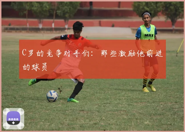 C罗的竞争对手们:那些激励他前进的球员