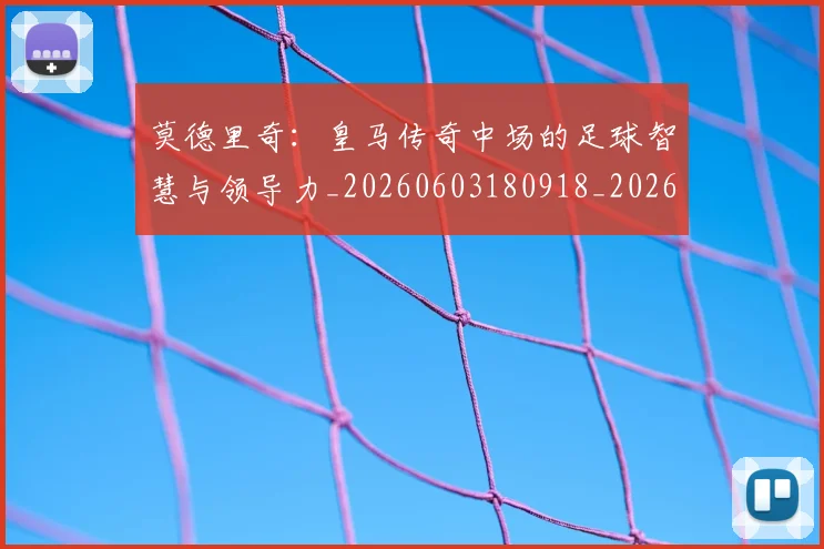莫德里奇:皇马传奇中场的足球智慧与领导力_20260603180918_20260703181757