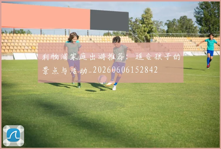 利物浦家庭出游推荐：适合孩子的景点与活动_20260606152842