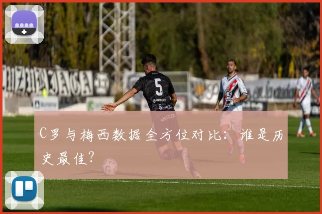 C罗与梅西数据全方位对比:谁是历史最佳?