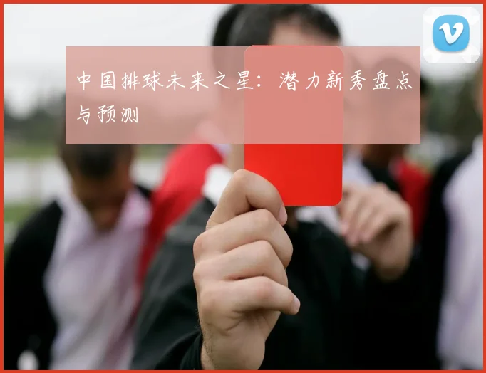 中国排球未来之星:潜力新秀盘点与预测