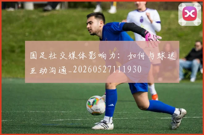 国足社交媒体影响力:如何与球迷互动沟通_20260527111930