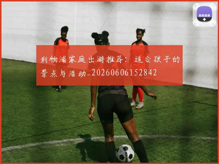 利物浦家庭出游推荐：适合孩子的景点与活动_20260606152842