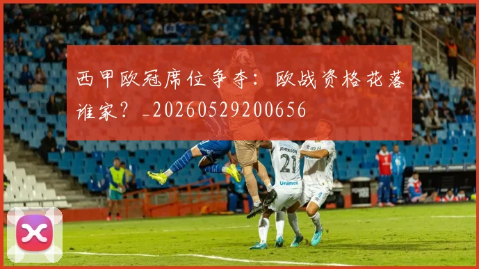 西甲欧冠席位争夺：欧战资格花落谁家？_20260529200656