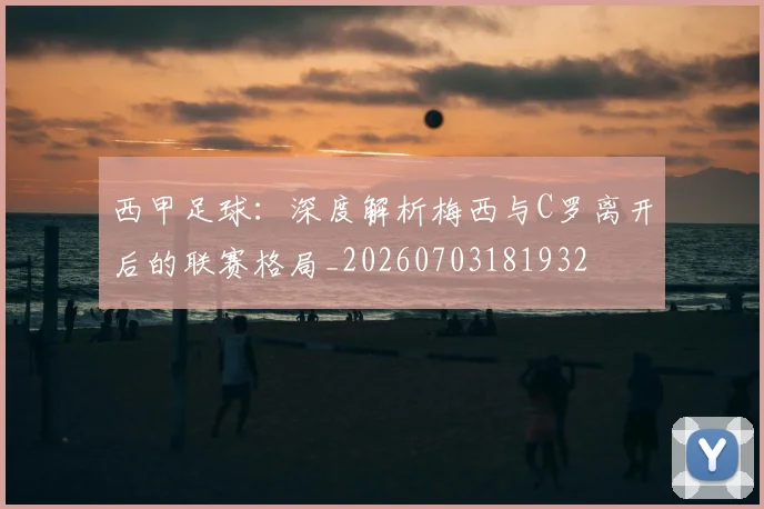 西甲足球:深度解析梅西与C罗离开后的联赛格局_20260703181932