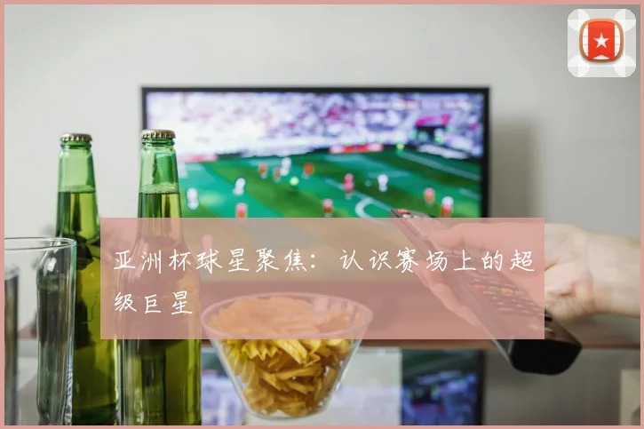 亚洲杯球星聚焦：认识赛场上的超级巨星