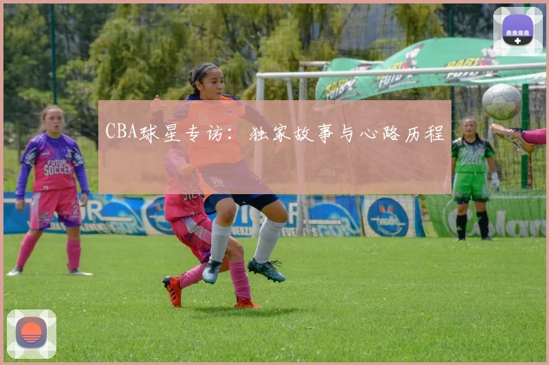 CBA球星专访:独家故事与心路历程