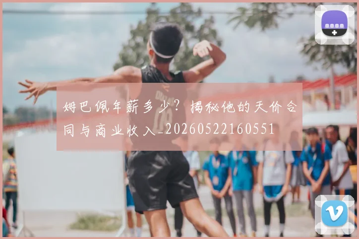 姆巴佩年薪多少?揭秘他的天价合同与商业收入_20260522160551