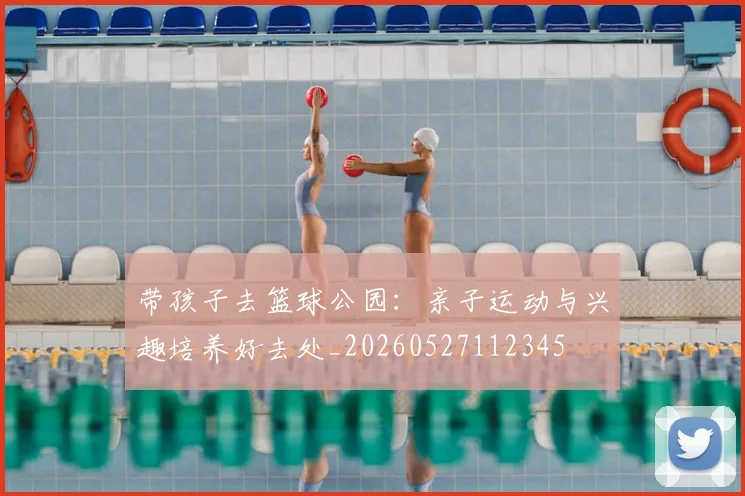 带孩子去篮球公园:亲子运动与兴趣培养好去处_20260527112345