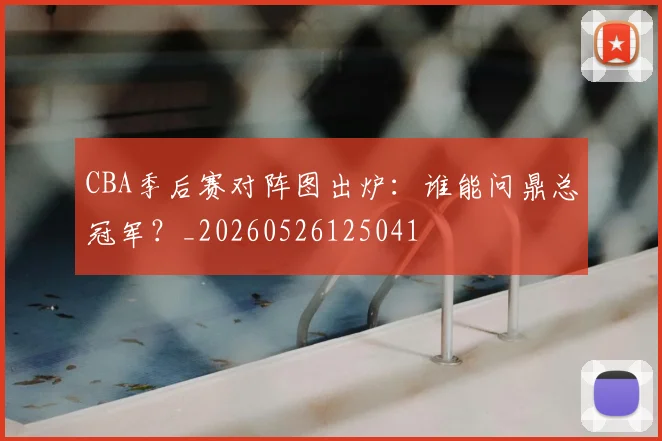 CBA季后赛对阵图出炉:谁能问鼎总冠军?_20260526125041