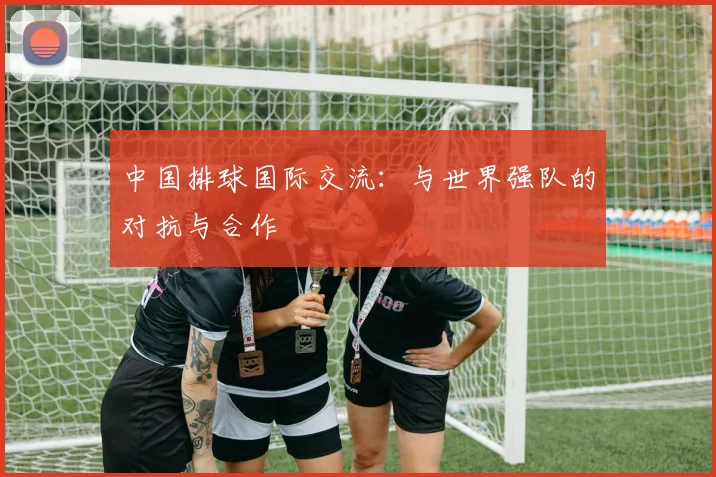 中国排球国际交流:与世界强队的对抗与合作