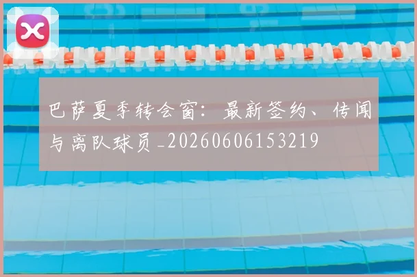 巴萨夏季转会窗:最新签约、传闻与离队球员_20260606153219