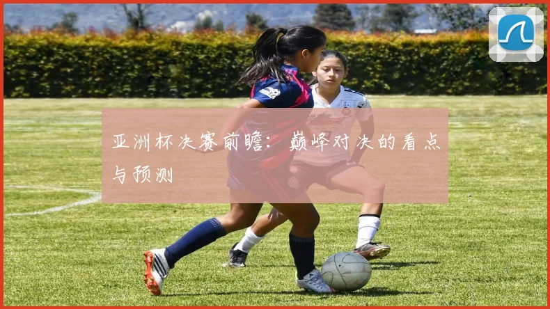 亚洲杯决赛前瞻：巅峰对决的看点与预测